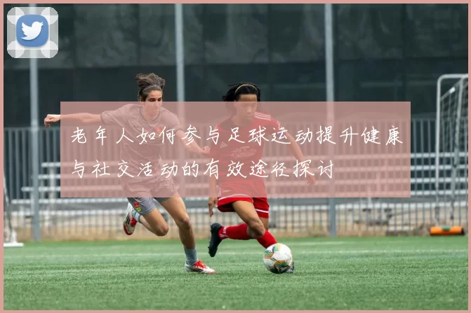 老年人如何参与足球运动提升健康与社交活动的有效途径探讨