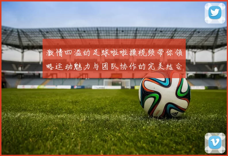 激情四溢的足球啦啦操视频带你领略运动魅力与团队协作的完美结合