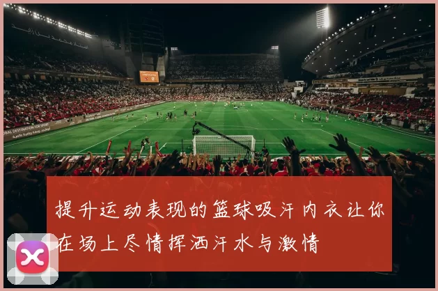 提升运动表现的篮球吸汗内衣让你在场上尽情挥洒汗水与激情