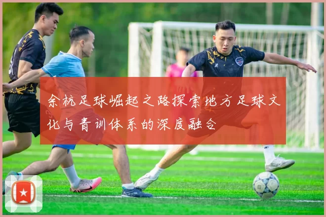 余杭足球崛起之路探索地方足球文化与青训体系的深度融合