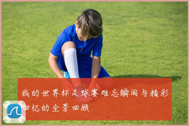 我的世界杯足球赛难忘瞬间与精彩回忆的全景回顾