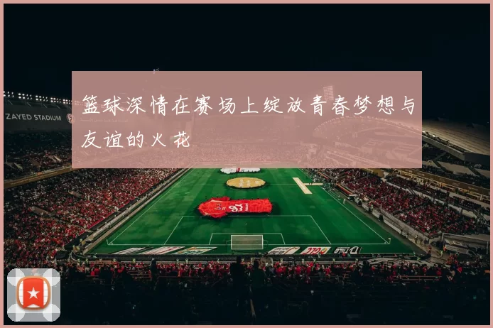 篮球深情在赛场上绽放青春梦想与友谊的火花