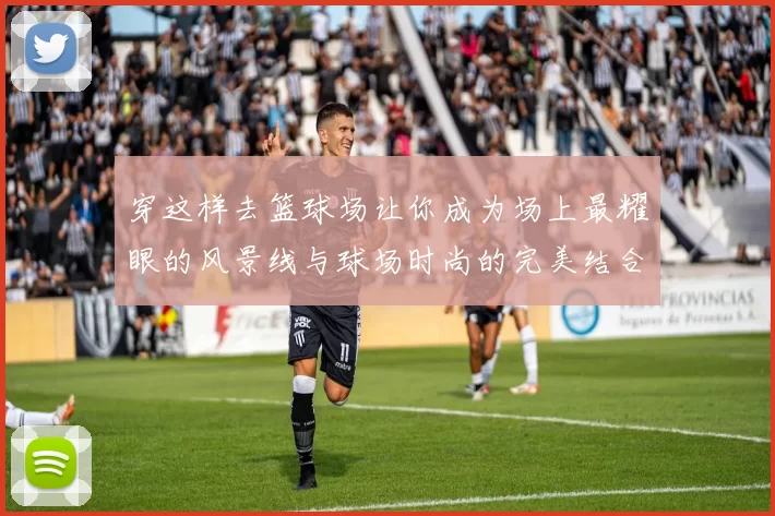 穿这样去篮球场让你成为场上最耀眼的风景线与球场时尚的完美结合